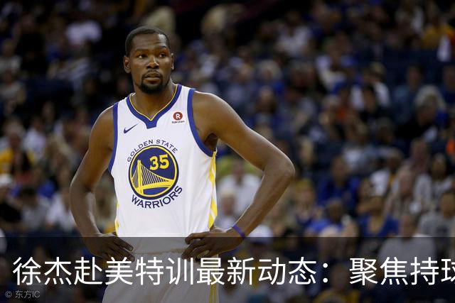 徐杰赴美特训最新动态：聚焦持球与投篮，期待全面进攻蜕变！